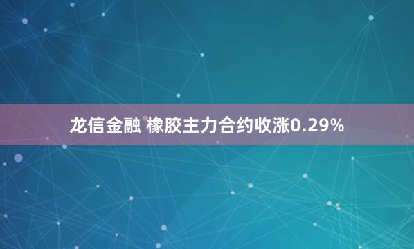 龙信金融 橡胶主力合约收涨0.29%