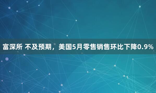 富深所 不及预期，美国5月零售销售环比下降0.9%