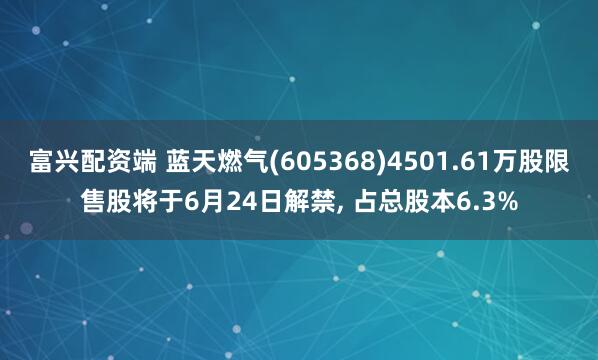 富兴配资端 蓝天燃气(605368)4501.61万股限售股将于6月24日解禁, 占总股本6.3%