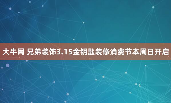 大牛网 兄弟装饰3.15金钥匙装修消费节本周日开启