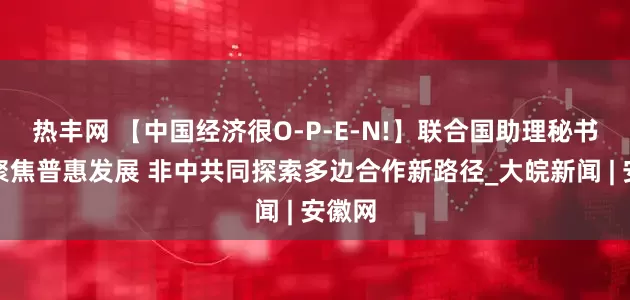 热丰网 【中国经济很O-P-E-N!】联合国助理秘书长：聚焦普惠发展 非中共同探索多边合作新路径_大皖新闻 | 安徽网