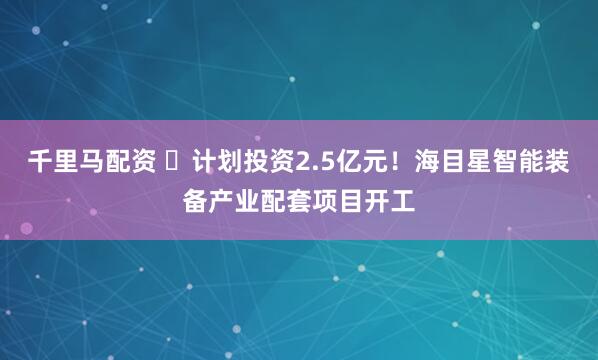 千里马配资 ​计划投资2.5亿元！海目星智能装备产业配套项目开工