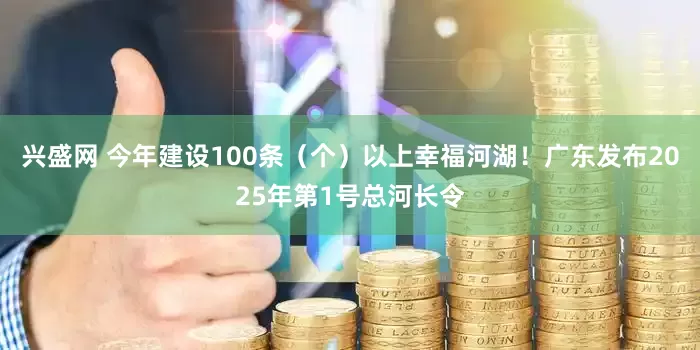 兴盛网 今年建设100条（个）以上幸福河湖！广东发布2025年第1号总河长令