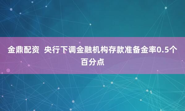 金鼎配资  央行下调金融机构存款准备金率0.5个百分点