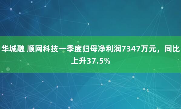 华城融 顺网科技一季度归母净利润7347万元，同比上升37.5%