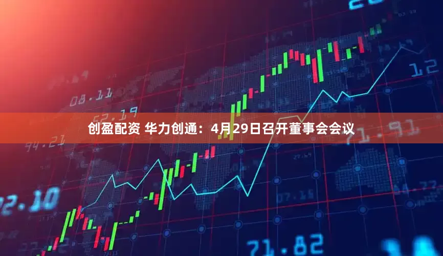 创盈配资 华力创通：4月29日召开董事会会议