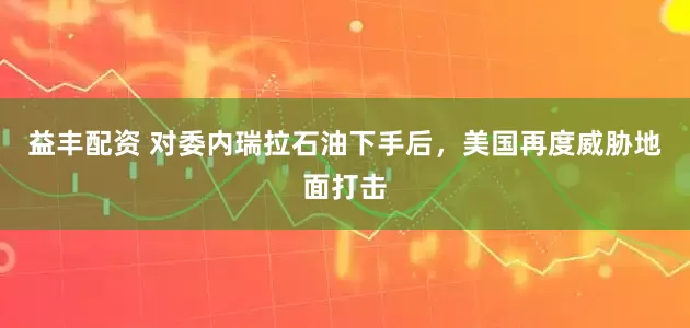 益丰配资 对委内瑞拉石油下手后，美国再度威胁地面打击